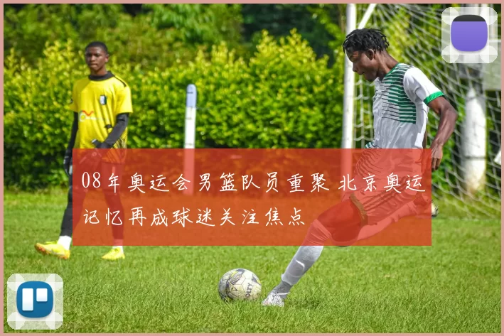 08年奥运会男篮队员重聚 北京奥运记忆再成球迷关注焦点