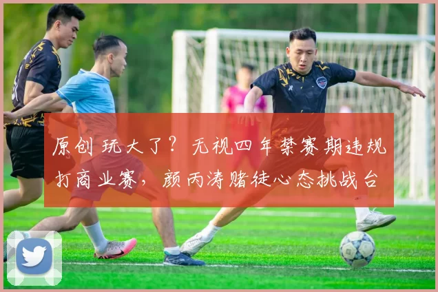 原创 玩大了？无视四年禁赛期违规打商业赛，颜丙涛赌徒心态挑战台协底线