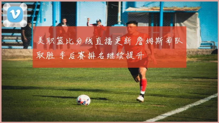 美职篮比分线直播更新 詹姆斯率队取胜 季后赛排名继续提升