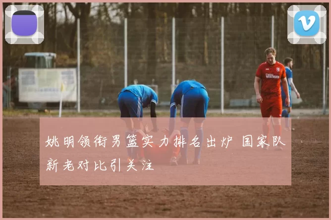 姚明领衔男篮实力排名出炉 国家队新老对比引关注