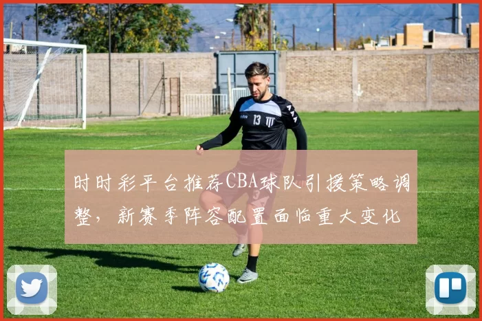 时时彩平台推荐CBA球队引援策略调整，新赛季阵容配置面临重大变化