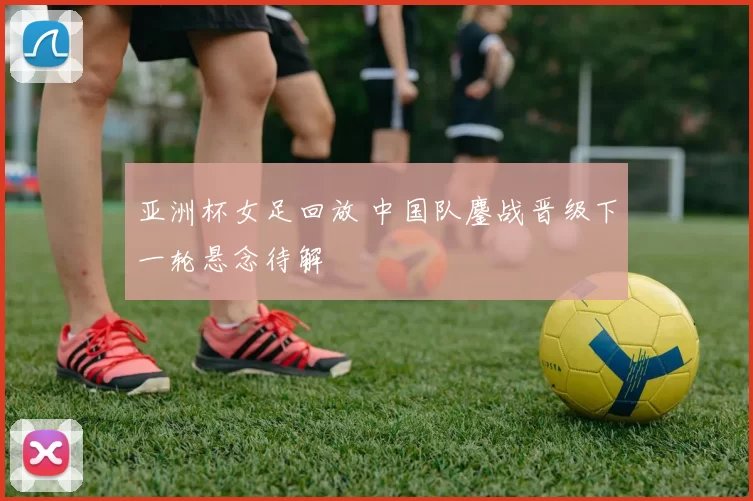 亚洲杯女足回放 中国队鏖战晋级下一轮悬念待解