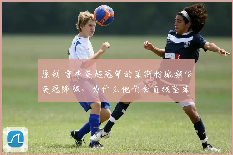 原创 曾夺英超冠军的莱斯特城濒临英冠降级，为什么他们会直线坠落到目前窘境？