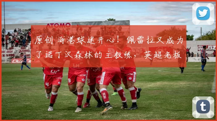 原创 海港球迷开心！佩雷拉又成为了诺丁汉森林的主教练，英超老板就喜欢他