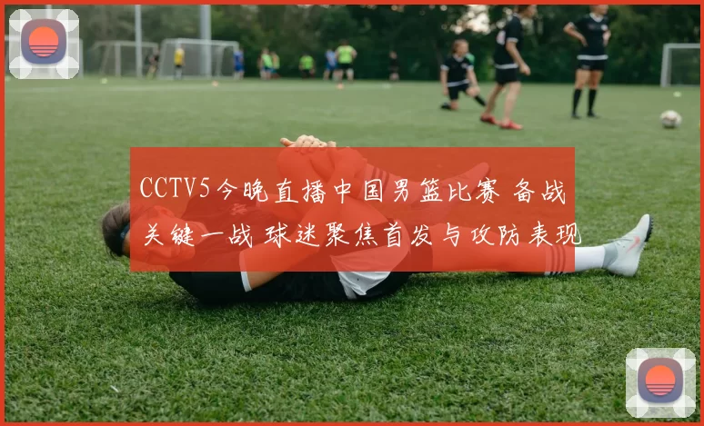 CCTV5今晚直播中国男篮比赛 备战关键一战 球迷聚焦首发与攻防表现